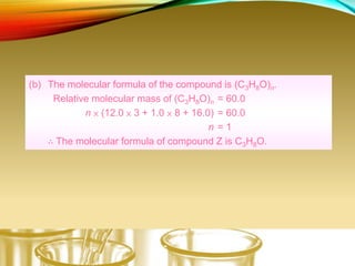 (b) The molecular formula of the compound is (C3H8O)n.
Relative molecular mass of (C3H8O)n = 60.0
n × (12.0 × 3 + 1.0 × 8 + 16.0) = 60.0
n = 1
∴ The molecular formula of compound Z is C3H8O.
 