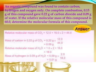 Relative molecular mass of CO2 = 12.0 + 16.0 × 2 = 44.0
Mass of carbon in 0.22 g of CO2 = 0.22 g ×
= 0.06 g
Relative molecular mass of H2O = 1.0 × 2 + 16.0
= 18.0
Mass of hydrogen in 0.09 g of H2O = 0.09 g ×
= 0.01 g
Mass of oxygen in the compound = (0.15 – 0.06 – 0.01) g
= 0.08 g
44.0
12.0
18.0
2.0
An organic compound was found to contain carbon,
hydrogen and oxygen only. On complete combustion, 0.15
g of this compound gave 0.22 g of carbon dioxide and 0.09 g
of water. If the relative molecular mass of this compound is
60.0, determine the molecular formula of this compound.
Answer
 