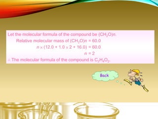 Let the molecular formula of the compound be (CH2O)n.
Relative molecular mass of (CH2O)n = 60.0
n × (12.0 + 1.0 × 2 + 16.0) = 60.0
n = 2
∴ The molecular formula of the compound is C2H4O2.
Back
 