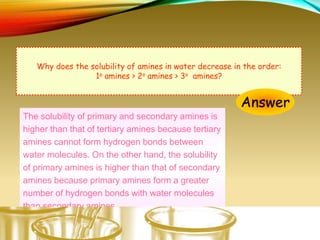 Why does the solubility of amines in water decrease in the order:
1o amines > 2o amines > 3o amines?
Answer
The solubility of primary and secondary amines is
higher than that of tertiary amines because tertiary
amines cannot form hydrogen bonds between
water molecules. On the other hand, the solubility
of primary amines is higher than that of secondary
amines because primary amines form a greater
number of hydrogen bonds with water molecules
than secondary amines.
 