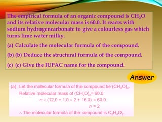 The empirical formula of an organic compound is CH2O
and its relative molecular mass is 60.0. It reacts with
sodium hydrogencarbonate to give a colourless gas which
turns lime water milky.
(a) Calculate the molecular formula of the compound.
(b) (b) Deduce the structural formula of the compound.
(c) (c) Give the IUPAC name for the compound.
Answer
(a) Let the molecular formula of the compound be (CH2O)n.
Relative molecular mass of (CH2O)n= 60.0
n  (12.0 + 1.0  2 + 16.0) = 60.0
n = 2
∴ The molecular formula of the compound is C2H4O2.
 