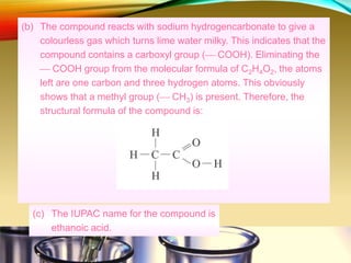 (b) The compound reacts with sodium hydrogencarbonate to give a
colourless gas which turns lime water milky. This indicates that the
compound contains a carboxyl group ( COOH). Eliminating the
 COOH group from the molecular formula of C2H4O2, the atoms
left are one carbon and three hydrogen atoms. This obviously
shows that a methyl group ( CH3) is present. Therefore, the
structural formula of the compound is:
(c) The IUPAC name for the compound is
ethanoic acid.
 