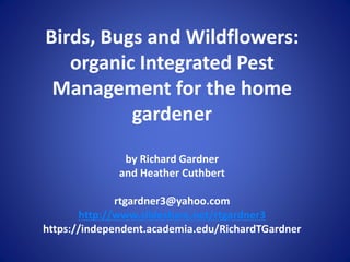 Birds, Bugs and Wildflowers:
organic Integrated Pest
Management for the home
gardener
by Richard Gardner
and Heather Cuthbert
rtgardner3@yahoo.com
http://www.slideshare.net/rtgardner3
https://independent.academia.edu/RichardTGardner
 