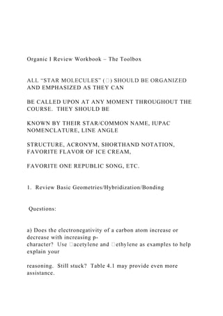Organic I Review Workbook – The Toolbox
AND EMPHASIZED AS THEY CAN
BE CALLED UPON AT ANY MOMENT THROUGHOUT THE
COURSE. THEY SHOULD BE
KNOWN BY THEIR STAR/COMMON NAME, IUPAC
NOMENCLATURE, LINE ANGLE
STRUCTURE, ACRONYM, SHORTHAND NOTATION,
FAVORITE FLAVOR OF ICE CREAM,
FAVORITE ONE REPUBLIC SONG, ETC.
1. Review Basic Geometries/Hybridization/Bonding
Questions:
a) Does the electronegativity of a carbon atom increase or
decrease with increasing p-
explain your
reasoning. Still stuck? Table 4.1 may provide even more
assistance.
 