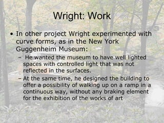 Wright: Work
• In other project Wright experimented with
curve forms, as in the New York
Guggenheim Museum:
– He wanted the museum to have well lighted
spaces with controlled light that was not
reflected in the surfaces.
– At the same time, he designed the building to
offer a possibility of walking up on a ramp in a
continuous way, without any braking element
for the exhibition of the works of art
 