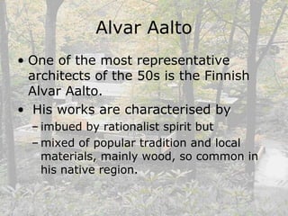 Alvar Aalto
• One of the most representative
architects of the 50s is the Finnish
Alvar Aalto.
• His works are characterised by
– imbued by rationalist spirit but
– mixed of popular tradition and local
materials, mainly wood, so common in
his native region.
 