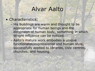 Alvar Aalto
• Characteristics:
– His buildings are warm and thought to be
appropriate for human beings and the
dimension of human body, something in which
Wright influence can be noticed.
– Aalto’s mature work embodies a unique
functionalist/expressionist and human style,
successfully applied to libraries, civic centres,
churches, and housing.
 