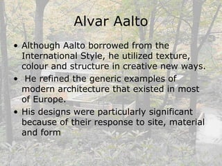 Alvar Aalto
• Although Aalto borrowed from the
International Style, he utilized texture,
colour and structure in creative new ways.
• He refined the generic examples of
modern architecture that existed in most
of Europe.
• His designs were particularly significant
because of their response to site, material
and form
 