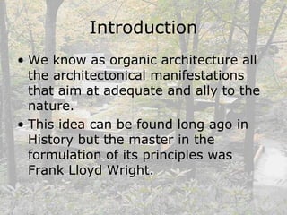 Introduction
• We know as organic architecture all
the architectonical manifestations
that aim at adequate and ally to the
nature.
• This idea can be found long ago in
History but the master in the
formulation of its principles was
Frank Lloyd Wright.
 