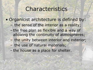 Characteristics
• Organicist architecture is defined by:
– the sense of the interior as a reality;
– the free plan as flexible and a way of
allowing the continuity of atmospheres;
– the unity between interior and exterior;
– the use of natural materials;
– the house as a place for shelter.
 