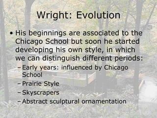 Wright: Evolution
• His beginnings are associated to the
Chicago School but soon he started
developing his own style, in which
we can distinguish different periods:
– Early years: influenced by Chicago
School
– Prairie Style
– Skyscrapers
– Abstract sculptural ornamentation
 