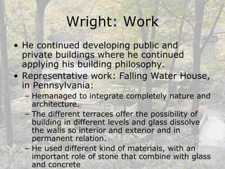 Wright: Work
• He continued developing public and
private buildings where he continued
applying his building philosophy.
• Representative work: Falling Water House,
in Pennsylvania:
– Hemanaged to integrate completely nature and
architecture.
– The different terraces offer the possibility of
building in different levels and glass dissolve
the walls so interior and exterior and in
permanent relation.
– He used different kind of materials, with an
important role of stone that combine with glass
and concrete
 