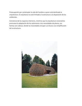 Preocupación por contemplar la vida del hombre a quien está destinada la
arquitectura. El arquitecto no está limitado a la estructura y la disposición de los
ambientes.

Conciencia de los espacios interiores, mientras que la arquitectura racionalista
promueve la adaptación de los volúmenes a las necesidades de planta, sus
formas son cúbicas, donde las necesidades encajan y se busca una simpliﬁcación
de la estructura.
 