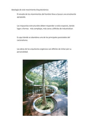 Ideología de este movimiento Arquitectónico

      El estudio de los movimientos del hombre lleva a buscar una envolvente
      apropiada.



      Las respuestas estructurales deben responder a estos espacios, dando
      lugar a formas más complejas, más caras y difíciles de industrializar.



      Es aquí donde se abandona uno de los principales postulados del
      racionalismo.



      Las obras de los arquitectos orgánicos son difíciles de imitar por su
      personalidad.
 