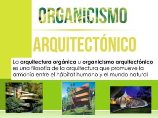 La arquitectura orgánica u organicismo arquitectónico
es una filosofía de la arquitectura que promueve la
armonía entre el hábitat humano y el mundo natural
 