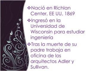 Nació en Richlan
 Center, EE UU, 1869
Ingresó en la
 Universidad de
 Wisconsin para estudiar
 ingeniería
Tras la muerte de su
 padre trabaja en
 oficina de los
 arquitectos Adler y
 Sullivan.
 