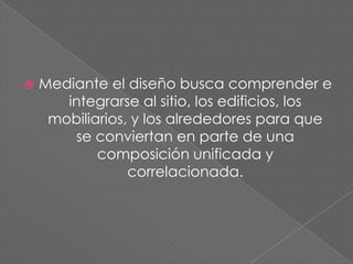    Mediante el diseño busca comprender e
       integrarse al sitio, los edificios, los
     mobiliarios, y los alrededores para que
        se conviertan en parte de una
            composición unificada y
                 correlacionada.
 