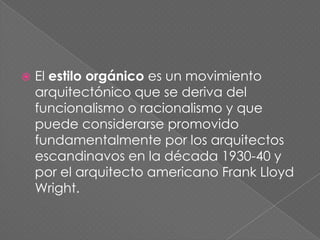    El estilo orgánico es un movimiento
    arquitectónico que se deriva del
    funcionalismo o racionalismo y que
    puede considerarse promovido
    fundamentalmente por los arquitectos
    escandinavos en la década 1930-40 y
    por el arquitecto americano Frank Lloyd
    Wright.
 