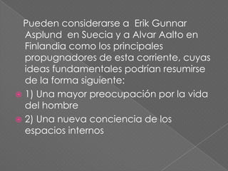 Pueden considerarse a Erik Gunnar
  Asplund en Suecia y a Alvar Aalto en
  Finlandia como los principales
  propugnadores de esta corriente, cuyas
  ideas fundamentales podrían resumirse
  de la forma siguiente:
 1) Una mayor preocupación por la vida
  del hombre
 2) Una nueva conciencia de los
  espacios internos
 