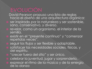 David Pearson propuso una lista de reglas
  hacia el diseño de una arquitectura orgánica:
 ser inspirado por la naturaleza y ser sostenible,
  sano, conservativo, y diverso.
 revelar, como un organismo, el interior de la
  semilla.
 existir en el “presente continuo” y “comenzar
  repetidas veces”.
 seguir los flujos y ser flexible y adaptable.
 satisfacer las necesidades sociales, físicas, y
  del espÍritu.
 “crecer fuera del sitio” y ser único.
 celebrar la juventud, jugar y sorprenderla.
 expresar el ritmo de la música y de la energía
  de la danza
 
