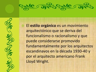    El estilo orgánico es un movimiento
    arquitectónico que se deriva del
    funcionalismo o racionalismo y que
    puede considerarse promovido
    fundamentalmente por los arquitectos
    escandinavos en la década 1930-40 y
    por el arquitecto americano Frank
    Lloyd Wright.
 