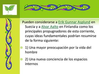 Pueden considerarse a Erik Gunnar Asplund en
 Suecia y a Alvar Aalto en Finlandia como los
 principales propugnadores de esta corriente,
 cuyas ideas fundamentales podrían resumirse
 de la forma siguiente:
   1) Una mayor preocupación por la vida del
    hombre
   2) Una nueva conciencia de los espacios
    internos
 