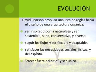 EVOLUCIÓN
David Pearson propuso una lista de reglas hacia
 el diseño de una arquitectura orgánica:
   ser inspirado por la naturaleza y ser
    sostenible, sano, conservativo, y diverso.
   seguir los flujos y ser flexible y adaptable.
   satisfacer las necesidades sociales, físicas, y
    del espÍritu.
   “crecer fuera del sitio” y ser único.
 
