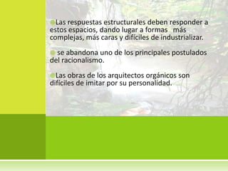 Las respuestas estructurales deben responder a
estos espacios, dando lugar a formas más
complejas, más caras y difíciles de industrializar.
 se abandona uno de los principales postulados
del racionalismo.
Las obras de los arquitectos orgánicos son
difíciles de imitar por su personalidad.
 