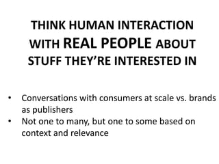 THINK HUMAN INTERACTION
WITH REAL PEOPLE ABOUT
STUFF THEY’RE INTERESTED IN
• Conversations with consumers at scale vs. brands
as publishers
• Not one to many, but one to some based on
context and relevance
 