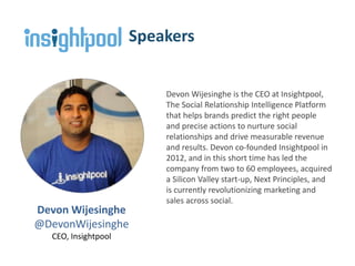 Devon Wijesinghe
@DevonWijesinghe
CEO, Insightpool
Speakers
Devon Wijesinghe is the CEO at Insightpool,
The Social Relationship Intelligence Platform
that helps brands predict the right people
and precise actions to nurture social
relationships and drive measurable revenue
and results. Devon co-founded Insightpool in
2012, and in this short time has led the
company from two to 60 employees, acquired
a Silicon Valley start-up, Next Principles, and
is currently revolutionizing marketing and
sales across social.
 
