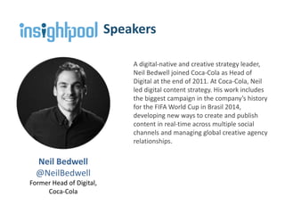 Neil Bedwell
@NeilBedwell
Former Head of Digital,
Coca-Cola
Speakers
A digital-native and creative strategy leader,
Neil Bedwell joined Coca-Cola as Head of
Digital at the end of 2011. At Coca-Cola, Neil
led digital content strategy. His work includes
the biggest campaign in the company’s history
for the FIFA World Cup in Brasil 2014,
developing new ways to create and publish
content in real-time across multiple social
channels and managing global creative agency
relationships.
 