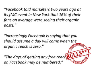 “Facebook told marketers two years ago at
its fMC event in New York that 16% of their
fans on average were seeing their organic
posts."
"Increasingly Facebook is saying that you
should assume a day will come when the
organic reach is zero."
"The days of getting any free reach
on Facebook may be numbered."
 