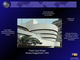 Frank Lloyd Wright
Museo Guggenheim 1959
Formas curvas que
contrastan con espacio
circundante ( formas
rectas de rascacielos de
Manhattan)
Forma helicoidal
que se corresponde
con el interior
Empleo del
hormigón
Zona lateral
destinada a biblioteca
y oficinas tiene formas
cúbicas
Historia del Arte
Rosa Mª Vilá Blasco
 