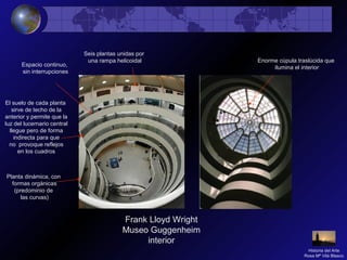 Frank Lloyd Wright
Museo Guggenheim
interior
Enorme cúpula traslúcida que
ilumina el interior
Seis plantas unidas por
una rampa helicoidal
El suelo de cada planta
sirve de techo de la
anterior y permite que la
luz del lucernario central
llegue pero de forma
indirecta para que
no provoque reflejos
en los cuadros
Planta dinámica, con
formas orgánicas
(predominio de
las curvas)
Espacio continuo,
sin interrupciones
Historia del Arte
Rosa Mª Vilá Blasco
 