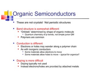 Organic Semiconductors
 These are not crystals! Not periodic structures
 Band structure is somewhat different
 “Orbitals” determined by shape of organic molecule

Quantum chemistry of pi bonds, not simple junior QM
 Polymers are common
 Conduction is different
 Electrons or holes may wander along a polymer chain
 As with inorganic conductors

Some materials allow electrons to move

Some materials allow holes to move – typical for organics!!
 Doping is more difficult
 Doping typically not used
 Instead electrons/holes are provided by attached metals
 