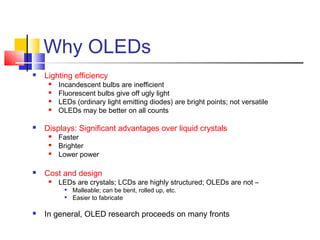 Why OLEDs
 Lighting efficiency
 Incandescent bulbs are inefficient
 Fluorescent bulbs give off ugly light
 LEDs (ordinary light emitting diodes) are bright points; not versatile
 OLEDs may be better on all counts
 Displays: Significant advantages over liquid crystals
 Faster
 Brighter
 Lower power
 Cost and design
 LEDs are crystals; LCDs are highly structured; OLEDs are not –

Malleable; can be bent, rolled up, etc.

Easier to fabricate
 In general, OLED research proceeds on many fronts
 