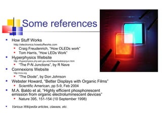 Some references
 How Stuff Works
http://electronics.howstuffworks.com
 Craig Freudenrich, “How OLEDs work”
 Tom Harris, “How LEDs Work”
 Hyperphysics Website
http ://hyperphysics.phy-astr.gsu.edu/hbase/solids/pnjun.html
 “The P-N Junctions”, by R Nave
 Connexions Website
http://cnx.org
 “The Diode”, by Don Johnson
 Webster Howard, “Better Displays with Organic Films”
 Scientific American, pp 5-9, Feb 2004
 M.A. Baldo et al, “Highly efficient phosphorescent
emission from organic electroluminescent devices”
 Nature 395, 151-154 (10 September 1998)
 Various Wikipedia articles, classes, etc.
 
