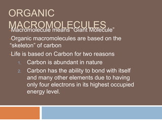 ORGANIC
MACROMOLECULES•Macromolecule means “Giant Molecule”
•Organic macromolecules are based on the
“skeleton” of carbon
•Life is based on Carbon for two reasons
1. Carbon is abundant in nature
2. Carbon has the ability to bond with itself
and many other elements due to having
only four electrons in its highest occupied
energy level.
 