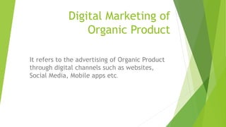 Digital Marketing of
Organic Product
It refers to the advertising of Organic Product
through digital channels such as websites,
Social Media, Mobile apps etc.
 