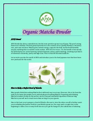 Organic Matcha Powder
AIYA Brand
AIYA blends the above contradictions into the most premium green teas of Japan. The pearl among
those teas is Matcha. This fine ground powder tea is the essence of tea. Quality Matcha is extremely
rare, pure and exclusive. Matcha gives natural energy, supports the body and its health benefits
surpass anything that is available on the market. AIYA lives for its tea - for the benefit of everybody.
Our philosophy is to create harmony between humans, nature and technology, resulting in products
of enormous exclusivity, purity and high class. This is what AIYA brand stands for.
Let us invite you into the world of AIYA and introduce you to the best Japanese teas that have been
ever produced for the world.
How to Make a Perfect Bowl of Matcha
Most people think that making Matcha the traditional way is not easy. However, this is far from the
truth if you know the simple secret and techniques of making Matcha. Preparing and whisking
Matcha to make it frothy on the surface can be a fun and wonderful experience when serving
Matcha to yourself and a visual treat when serving it to your guests.
Here is the basic way to prepare a bowl of Matcha. Be sure to view the video as well to further assist
you in whisking the perfect froth for your Matcha green tea. You may need a couple tries in the
beginning to make a nice creamy froth but once you get the hang of it, the satisfaction of attaining
 