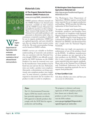 B) Washington State Department of
                          Materials Lists                               Agriculture Materials List
                          A) The Organic Materials Review               http://agr.wa.gov/FoodAnimal/Organic/
                          Institute (OMRI) Products List                MaterialsLists.htm
                          www.omri.org/OMRI_datatable.htm               The Washington State Department of
                           OMRI’s primary reference manuals are         Agriculture (WSDA) registers several brand
                           the OMRI Products List (brand name           name materials for use in organic production
                           materials, available on their website)       and handling. WSDA provides the following
                           and the OMRI Generic Materials List          explanation of their brand name lists:
                           (available for purchase on their website).   “In order to comply with National Organic
                           These resources help interpret the NOP’s     Standards, producers and handlers must
                           National List and enable producers and       use substances in compliance with National
                           processors to determine under what cir-      Organic Program requirements (7 CFR Part
                      cumstances a material or product is allowed       205). WSDA Organic Food Program has



W
                      for use in organic production. OMRI lists         evaluated the products on the Brand Name
             ash-     are updated quarterly, and users should be        Material List (BNML) and determined that
             ington   sure they are using the most current version      they comply with the National Organic
             State    of the list. The most current product listings    Standards.
Department of         can be found on OMRI’s website.
                                                                        WSDA does not imply any guarantee or
Agriculture also      OMRI’s services are valuable to facilitate        endorsement of any of the products listed
evaluates             understanding of materials and products           on the BNML. In addition, manufacturers
materials and         that are consistent with the National List,       of these products are not required to list
maintains a list of   even though OMRI is not oﬃcially accred-          their products on the BNML. Therefore,
allowed brand         ited by the NOP. Inclusion on the OMRI            this is not a comprehensive list of brand
name products.        Products List must be renewed every year          name materials that meet organic standards.
                      by the manufacturer. Some products may be         Please refer to the National List of Allowed
                      listed one year and not the next. Reformula-      and Prohibited Substances for further
                      tions can render a product non-compliant.         information regarding materials for use in
                      Alternately, a reformulation can bring a pre-     organic food production.”
                      viously non-compliant product into compli-
                      ance. In some instances, a producer will be       C) Your Certiﬁer’s List
                      required to document the lot number of a          Ask about whether one exists and how you
                      product in order to verify its compliance.        can access its information.




                         Note:                                          The program is voluntary and many
                         The U.S. Environmental Protection              registrants of NOP-compliant products
                         Agency (EPA) has issued a notice for           have chosen not to identify their
                         how pesticide registrants can obtain           products as such. For more information,
                         EPA approval to identify products that         visit the EPA’s website:
                         comply with the NOP Rule for organic           www.epa.gov/oppbppd1/biopesticides/
                         production and handling.                       regtools/organic-pr-notice.htm




Page 6      ATTRA                                                                     Organic Materials Compliance
 