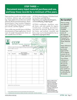 STEP THREE —
  Document every input material purchase and use,
 and keep those records for a minimum of ﬁve years.
Input purchase records may include receipts                                                   ATTRA’s Record Keeping & Workbook draft
or invoices, delivery tags, and receiving                                                     by Ann Baier and Holly Born
logs. Input application records must include                                                  http://attra.ncat.org/downloads/organic_          Be Careful!
Material (Brand name/formulation), Manu-                                                      cert/recordkeeping_budgeting.pdf.
facturer/source, Crop, Location, Frequency,                                                                                                     Prior to using
Rate and Quantity, Purpose (e.g. fertilizer,                                                  ATTR A’s workbooks, checklists, sam-              any substance
pest control), and Date Applied.                                                              ple forms, and other guides for organic           in an organic
                                                                                              certif ication including documenta-               operation,
Your certiﬁer may provide forms to facilitate                                                 tion forms for livestock, ﬁeld crops, mar-        carefully
documentation of input applications. Several                                                  ket farms, and orchard, vineyard, and             evaluate the
types of sample documentation forms are                                                       berry crops can be downloaded for free at         status of
also available from ATTRA:                                                                    http://attra.org/organic.html.                    the material
                                                                                                                                                according to the
                                                                                                                                                National List
                                                                                                                                                and the Brand
                                                                                                                                                Name Material
                                                                                                                                                List.
                                                          ����� ������                                                                          Some substances
    �� ���� ��� �� ���� ����� �� ��� ��������� ������������� ���� ������� ���������� ���� ����������� ����������
    ����� ���� ��� ����� �� ���� ����� �������� ��� �� ����� ����� ��� ���� ������������ ��� �������� �� ����                                   which were
    ������� �� ������ �� ����������
                                                                                                                                                previously
    ���� �����                                                                                ���� �����                                        approved for
                                                �������� �������
                                                                                                               �����
                                                                                                                                                use in organic
      ����         ������ ��               ������ ����� �������������
                                                  ������������
                                                                                                    �������
                                                                                                              ������                            systems are no
                                                                                                                                                longer approved.
                                                                                                                                                Use of these
                                                                                                                                                substances is
                                                                                                                                                considered
                                                                                                                                                the use of a
                                                                                                                                                prohibited
                                                                                                                                                material and
                                                                                                                                                may result in a
                                                                                                                                                loss of organic
                                                                                                                                                certiﬁcation for
                                                                                                                                                36 months.



                                                                                                                       Many certiﬁers have
                                                                                                                       forms for tracking
                                                                                                                       input use. One exam-
    ���������� ����� ��� �������������                                                                                 ple is pictured to the
                                                                                                                       left. It can be found
                                                                                                                       among a collection of
                                                                                                                       useful forms at
                                                                                                                       www.ccof.org/certif
    ������� ������������� ��������������� ����� ��� ����������������������� ������� ������� ���������
                                                                                                                       icationassistance.php


www.attra.ncat.org                                                                                                                              ATTRA       Page 7
 
