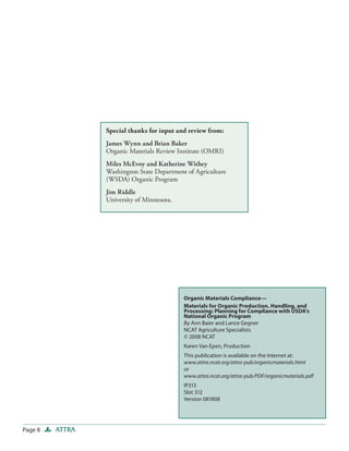 Special thanks for input and review from:
                 James Wynn and Brian Baker
                 Organic Materials Review Institute (OMRI)
                 Miles McEvoy and Katherine Withey
                 Washington State Department of Agriculture
                 (WSDA) Organic Program
                 Jim Riddle
                 University of Minnesota.




                                            Organic Materials Compliance—
                                            Materials for Organic Production, Handling, and
                                            Processing: Planning for Compliance with USDA’s
                                            National Organic Program
                                            By Ann Baier and Lance Gegner
                                            NCAT Agriculture Specialists
                                            © 2008 NCAT
                                            Karen Van Epen, Production
                                            This publication is available on the Internet at:
                                            www.attra.ncat.org/attra-pub/organicmaterials.html
                                            or
                                            www.attra.ncat.org/attra-pub/PDF/organicmaterials.pdf
                                            IP313
                                            Slot 312
                                            Version 081808




Page 8   ATTRA
 