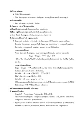 b) Water soluble:
 NO3, NH4 compounds.
 Non nitrogenous carbohydrates (celluloses, hemicellulose, starch, sugar etc.,).
c) Ether soluble:
 Fats, oils, waxes, resins etc., lignins.
2. Based on rate of decomposition
a) Rapidly decomposed: Sugars, starches, proteins etc.
b) Less rapidly decomposed: Hemicelluloses, celluloses etc.
c) Very slowly decomposed: Fats, waxes, resins, lignins etc.
5. Decomposition of soil organic matter
 Enzymatic oxidation of the bulk with the release of CO2, water, energy and heat.
 Essential elements are released (N, P, S etc.,) and immobilized by a series of reactions.
 Formation of compounds which are resistant to microbial action.
 Aerobic condition:
When glucose is decomposed under aerobic conditions, the reaction is as under:
Sugar + Oxygen CO2 + H2O
CO2, NH4, NO3 , H2PO4, SO4, H2O and essential plant nutrients like Ca, Mg, Fe, Cu,
Zn etc.,
 Anaerobic conditions:
Sugar + Oxygen Aliphatic acids (Acetic, formic etc.,) or hydroxy acids (Citric,
lactic etc.,) or alcohols (Ethyl alcohol etc.,)
C6H12O6 + 2O2
2C6H12O6 + 3O2
C6H12O6 + 2O2
2CH3COOH + 2CO2 + 2H2O
C6H8O7 + 4H2O
2C2H5OH + 2CO2
CH4, organic acids like lactic, propionic, butyric, NH4, various amine residues (R-NH2)
H2S, ethylene (CH2=CH2) and humic substances.
a). Decomposition of soluble substances
i) Ammonification:
Organic N – Polypeptides - Amino acids – NH3 or NH4
 Transformation of organic nitrogenous compounds (amino acids, amides, ammonium
compounds, nitrates etc.,) into ammonia.
 Hydrolytic and oxidative enzymatic reaction under aerobic conditions by heterotrophic
microbes like Bacillus, Clostridium, Proteus, Pseudomonas and Streptomyces.
 
