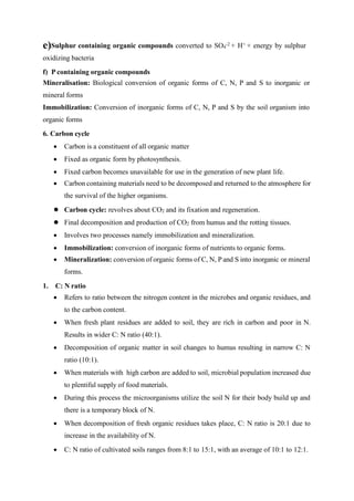e)Sulphur containing organic compounds converted to SO4
-2 + H+ + energy by sulphur
oxidizing bacteria
f) P containing organic compounds
Mineralisation: Biological conversion of organic forms of C, N, P and S to inorganic or
mineral forms
Immobilization: Conversion of inorganic forms of C, N, P and S by the soil organism into
organic forms
6. Carbon cycle
 Carbon is a constituent of all organic matter
 Fixed as organic form by photosynthesis.
 Fixed carbon becomes unavailable for use in the generation of new plant life.
 Carbon containing materials need to be decomposed and returned to the atmosphere for
the survival of the higher organisms.
 Carbon cycle: revolves about CO2 and its fixation and regeneration.
 Final decomposition and production of CO2 from humus and the rotting tissues.
 Involves two processes namely immobilization and mineralization.
 Immobilization: conversion of inorganic forms of nutrients to organic forms.
 Mineralization: conversion of organic forms of C, N, P and S into inorganic or mineral
forms.
1. C: N ratio
 Refers to ratio between the nitrogen content in the microbes and organic residues, and
to the carbon content.
 When fresh plant residues are added to soil, they are rich in carbon and poor in N.
Results in wider C: N ratio (40:1).
 Decomposition of organic matter in soil changes to humus resulting in narrow C: N
ratio (10:1).
 When materials with high carbon are added to soil, microbial population increased due
to plentiful supply of food materials.
 During this process the microorganisms utilize the soil N for their body build up and
there is a temporary block of N.
 When decomposition of fresh organic residues takes place, C: N ratio is 20:1 due to
increase in the availability of N.
 C: N ratio of cultivated soils ranges from 8:1 to 15:1, with an average of 10:1 to 12:1.
 