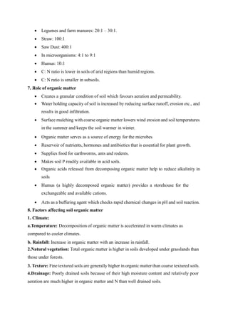  Legumes and farm manures: 20:1 – 30:1.
 Straw: 100:1
 Saw Dust: 400:1
 In microorganisms: 4:1 to 9:1
 Humus: 10:1
 C: N ratio is lower in soils of arid regions than humid regions.
 C: N ratio is smaller in subsoils.
7. Role of organic matter
 Creates a granular condition of soil which favours aeration and permeability.
 Water holding capacity of soil is increased by reducing surface runoff, erosion etc., and
results in good infiltration.
 Surface mulching with coarse organic matter lowers wind erosion and soil temperatures
in the summer and keeps the soil warmer in winter.
 Organic matter serves as a source of energy for the microbes
 Reservoir of nutrients, hormones and antibiotics that is essential for plant growth.
 Supplies food for earthworms, ants and rodents.
 Makes soil P readily available in acid soils.
 Organic acids released from decomposing organic matter help to reduce alkalinity in
soils
 Humus (a highly decomposed organic matter) provides a storehouse for the
exchangeable and available cations.
 Acts as a buffering agent which checks rapid chemical changes in pH and soil reaction.
8. Factors affecting soil organic matter
1. Climate:
a.Temperature: Decomposition of organic matter is accelerated in warm climates as
compared to cooler climates.
b. Rainfall: Increase in organic matter with an increase in rainfall.
2.Natural vegetation: Total organic matter is higher in soils developed under grasslands than
those under forests.
3. Texture: Fine textured soils are generally higher in organic matter than coarse textured soils.
4.Drainage: Poorly drained soils because of their high moisture content and relatively poor
aeration are much higher in organic matter and N than well drained soils.
 