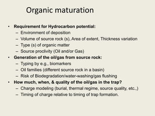 • Requirement for Hydrocarbon potential:
– Environment of deposition
– Volume of source rock (s), Area of extent, Thickness variation
– Type (s) of organic matter
– Source proclivity (Oil and/or Gas)
• Generation of the oil/gas from source rock:
– Typing by e.g., biomarkers
– Oil families (different source rock in a basin)
– Risk of Biodegradation/water-washing/gas flushing
• How much, when, & quality of the oil/gas in the trap?
– Charge modeling (burial, thermal regime, source quality, etc.,)
– Timing of charge relative to timing of trap formation.
Organic maturation
 