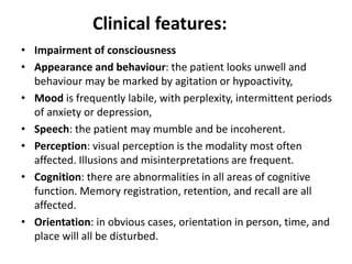 Clinical features:
• Impairment of consciousness
• Appearance and behaviour: the patient looks unwell and
behaviour may be marked by agitation or hypoactivity,
• Mood is frequently labile, with perplexity, intermittent periods
of anxiety or depression,
• Speech: the patient may mumble and be incoherent.
• Perception: visual perception is the modality most often
affected. Illusions and misinterpretations are frequent.
• Cognition: there are abnormalities in all areas of cognitive
function. Memory registration, retention, and recall are all
affected.
• Orientation: in obvious cases, orientation in person, time, and
place will all be disturbed.
 