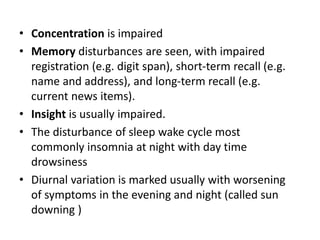 • Concentration is impaired
• Memory disturbances are seen, with impaired
registration (e.g. digit span), short-term recall (e.g.
name and address), and long-term recall (e.g.
current news items).
• Insight is usually impaired.
• The disturbance of sleep wake cycle most
commonly insomnia at night with day time
drowsiness
• Diurnal variation is marked usually with worsening
of symptoms in the evening and night (called sun
downing )
 