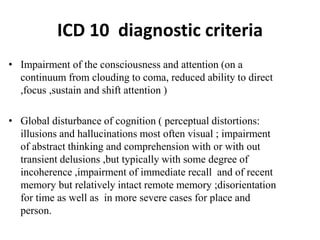 ICD 10 diagnostic criteria
• Impairment of the consciousness and attention (on a
continuum from clouding to coma, reduced ability to direct
,focus ,sustain and shift attention )
• Global disturbance of cognition ( perceptual distortions:
illusions and hallucinations most often visual ; impairment
of abstract thinking and comprehension with or with out
transient delusions ,but typically with some degree of
incoherence ,impairment of immediate recall and of recent
memory but relatively intact remote memory ;disorientation
for time as well as in more severe cases for place and
person.
 